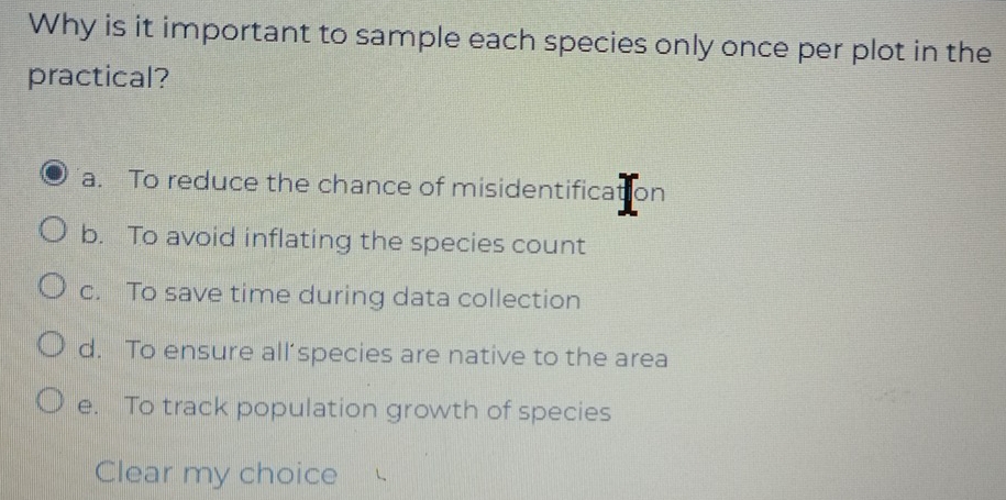 Why is it important to sample each species only once per plot in the
practical?
a. To reduce the chance of misidentification
b. To avoid inflating the species count
c. To save time during data collection
d. To ensure all’species are native to the area
e. To track population growth of species
Clear my choice