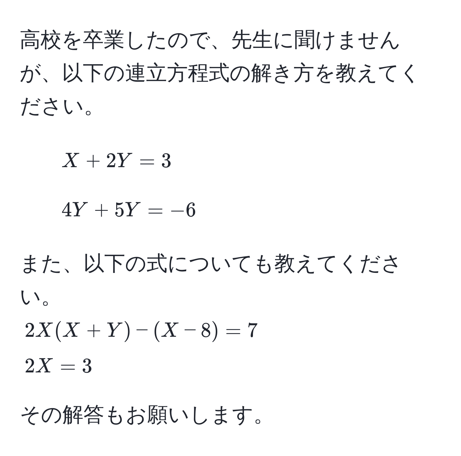 高校を卒業したので、先生に聞けませんが、以下の連立方程式の解き方を教えてください。  
1. $X + 2Y = 3$  
2. $4Y + 5Y = -6$  

また、以下の式についても教えてください。  
$2X(X + Y) - (X - 8) = 7$  
$2X = 3$  

その解答もお願いします。