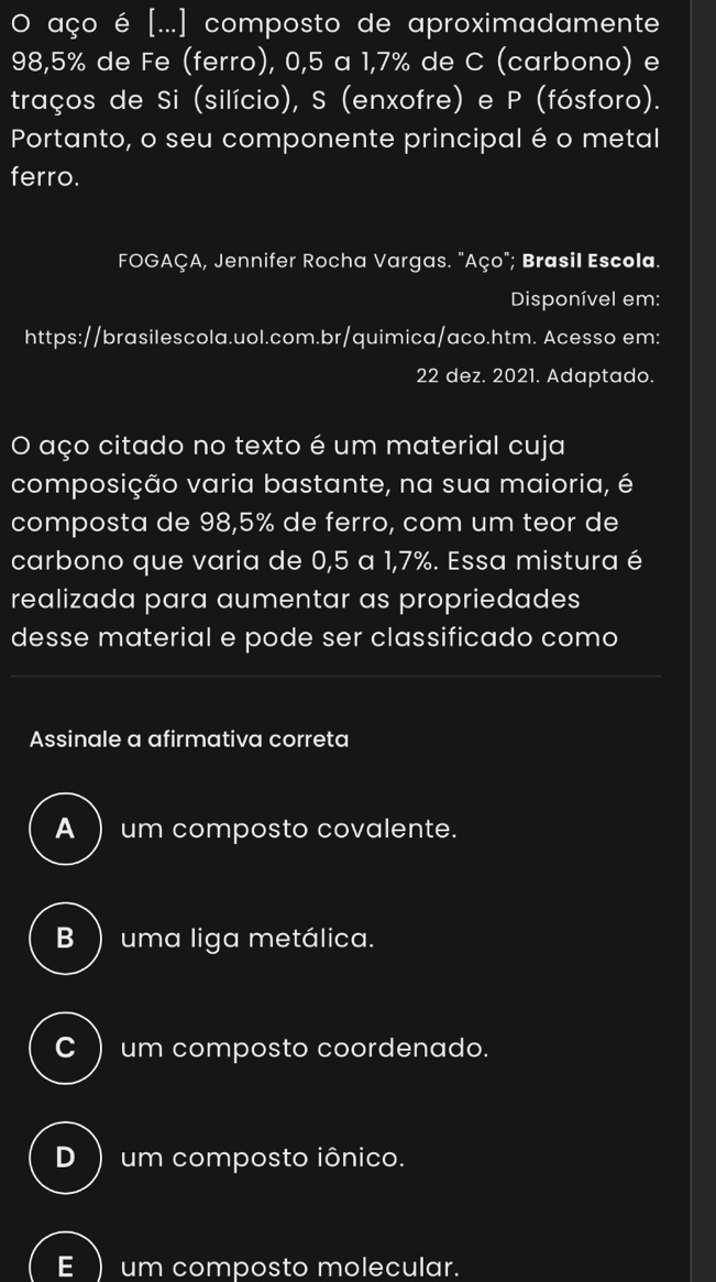 aço é [...] composto de aproximadamente
98,5% de Fe (ferro), 0,5 a 1,7% de C (carbono) e
traços de Si (silício), S (enxofre) e P (fósforo).
Portanto, o seu componente principal é o metal
ferro.
FOGAÇA, Jennifer Rocha Vargas. "Aço"; Brasil Escola.
Disponível em:
https://brasilescola.uol.com.br/quimica/aco.htm. Acesso em:
22 dez. 2021. Adaptado.
O aço citado no texto é um material cuja
composição varia bastante, na sua maioria, é
composta de 98,5% de ferro, com um teor de
carbono que varia de 0,5 a 1,7%. Essa mistura é
realizada para aumentar as propriedades
desse material e pode ser classificado como
Assinale a afirmativa correta
A ) um composto covalente.
B ) uma liga metálica.
C ) um composto coordenado.
D ) um composto iônico.
E  um composto molecular.