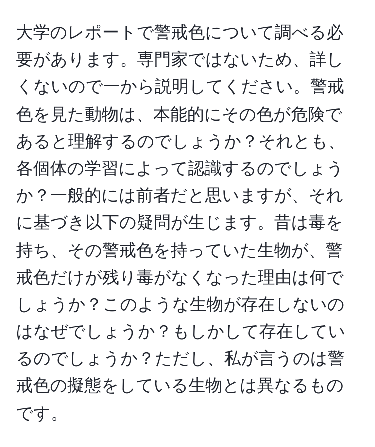 大学のレポートで警戒色について調べる必要があります。専門家ではないため、詳しくないので一から説明してください。警戒色を見た動物は、本能的にその色が危険であると理解するのでしょうか？それとも、各個体の学習によって認識するのでしょうか？一般的には前者だと思いますが、それに基づき以下の疑問が生じます。昔は毒を持ち、その警戒色を持っていた生物が、警戒色だけが残り毒がなくなった理由は何でしょうか？このような生物が存在しないのはなぜでしょうか？もしかして存在しているのでしょうか？ただし、私が言うのは警戒色の擬態をしている生物とは異なるものです。