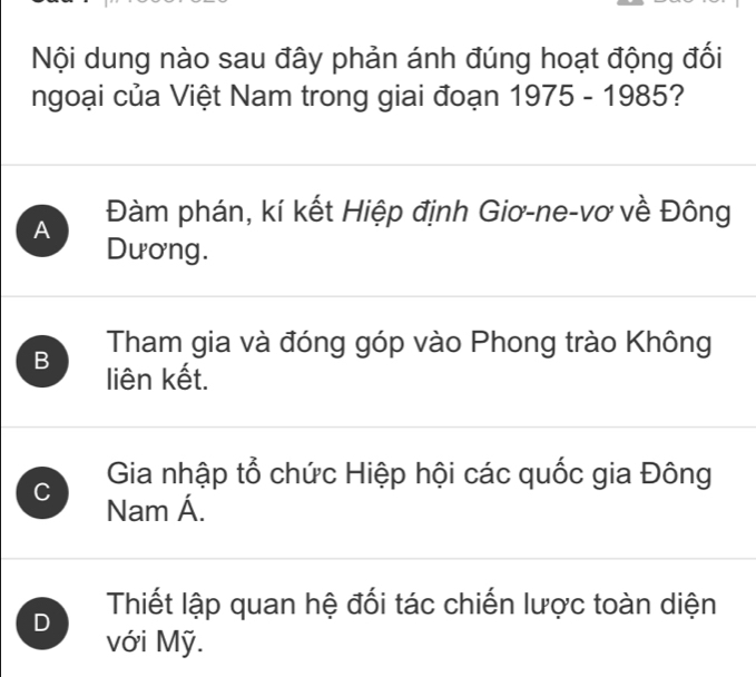 Nội dung nào sau đây phản ánh đúng hoạt động đối
ngoại của Việt Nam trong giai đoạn 1975-1985 ?
A Đàm phán, kí kết Hiệp định Giơ-ne-vơ về Đông
Dương.
Tham gia và đóng góp vào Phong trào Không
B liên kết.
C Gia nhập tổ chức Hiệp hội các quốc gia Đông
Nam Á.
D Thiết lập quan hệ đối tác chiến lược toàn diện
với Mỹ.