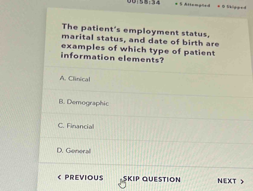 00:58:34 5 Attempted 0 Skipped
The patient’s employment status,
marital status, and date of birth are
examples of which type of patient
information elements?
A. Clinical
B. Demographic
C. Financial
D. General
PREVIOUS SKIP QUESTION NEXT