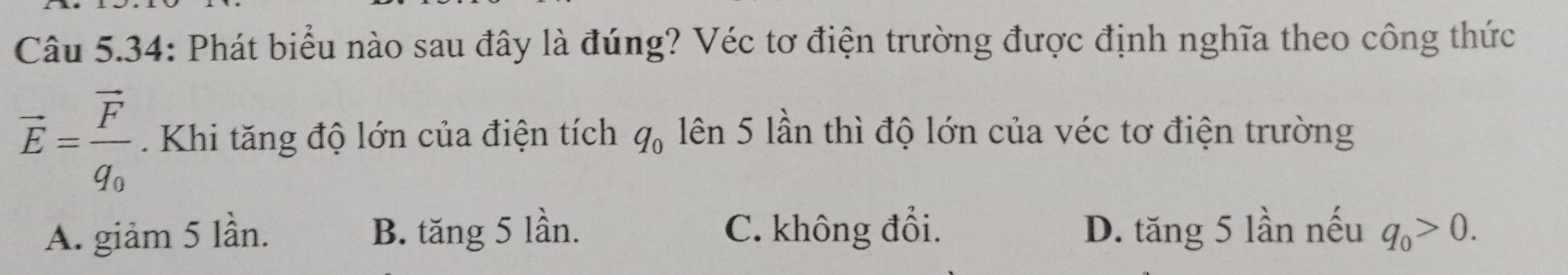 Câu 5.34: Phát biểu nào sau đây là đúng? Véc tơ điện trường được định nghĩa theo công thức
vector E=frac vector Fq_0 Khi tăng độ lớn của điện tích q_0 lên 5 lần thì độ lớn của véc tơ điện trường
A. giảm 5 lần. B. tăng 5 lần. C. không đổi. D. tăng 5 lần nếu q_0>0.