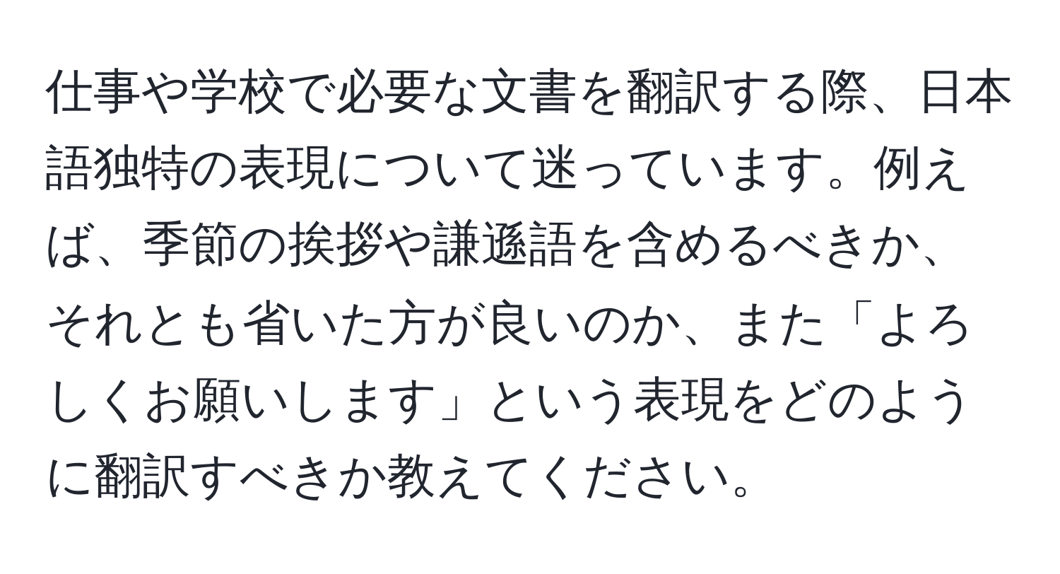 仕事や学校で必要な文書を翻訳する際、日本語独特の表現について迷っています。例えば、季節の挨拶や謙遜語を含めるべきか、それとも省いた方が良いのか、また「よろしくお願いします」という表現をどのように翻訳すべきか教えてください。