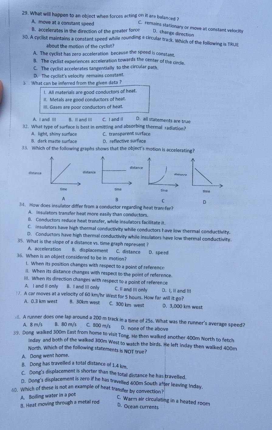 What will happen to an object when forces acting on it are balanced ?
A. move at a constant speed
C. remains stationary or move at constant velocity
B. accelerates in the direction of the greater force D. change direction
30. A cyclist maintains a constant speed while rounding a circular track. Which of the following is TRUE
about the motion of the cyclist?
A. The cyclist has zero acceleration because the speed is constant
B. The cyclist experiences acceleration towards the center of the circle.
C. The cyclist accelerates tangentially to the circular path.
D. The cyclist's velocity remains constant.
3.. What can be inferred from the given data ?
l. All materials are good conductors of heat.
ll. Metals are good conductors of heat.
III. Gases are poor conductors of heat.
A. I and (II B. II and III C. I and II D. all statements are true
32. What type of surface is best in emitting and absorbing thermal radiation?
A. light, shiny surface C. transparent surface
B. dark matte surface D. reflective surface
33. Which of the following graphs shows that the object’s motion is accelerating?
disstae
time
A
B
C
D
34. How does insulator differ from a conductor regarding heat transfer?
A. Insulators transfer heat more easily than conductors.
B. Conductors reduce heat transfer, while insulators facilitate it.
C. Insulators have high thermal conductivity while conductors have low thermal conductivity.
D. Conductors have high thermal conductivity while insulators have low thermal conductivity.
35. What is the slope of a distance vs. time graph represent ?
A. acceleration B. displacement C. distance D. speed
36. When is an object considered to be in motion?
1. When its position changes with respect to a point of reference
II. When its distance changes with respect to the point of reference.
III. When its direction changes with respect to a point of reference
A. I and li only B. I and III only C. II and III only D. I, i and III
37. A car moves at a velocity of 60 km/hr West for 5 hours. How far will it go?
A. 0.3 km west B. 30km west C. 300 km west D. 3,000 km west
8. A runner does one lap around a 200 m track in a time of 25s. What was the runner’s average speed?
A. 8 m/s B. 80 m/s C. 800 m/s D. none of the above
39. Dong walked 300m East from home to visit Tong. He then walked another 400m North to fetch
Inday and both of the walked 300m West to watch the birds. He left Inday then walked 400m
North. Which of the following statements is NOT true?
A. Dong went home.
B. Dong has travelled a total distance of 1.4 km.
C. Dong's displacement is shorter than the total distance he has travelled.
D. Dong's displacement is zero if he has travelled 400m South after leaving Inday
40. Which of these is not an example of heat transfer by convection?
A. Boiling water in a pot
C. Warm air circulating in a heated room
B. Heat moving through a metal rod
D. Ocean currents