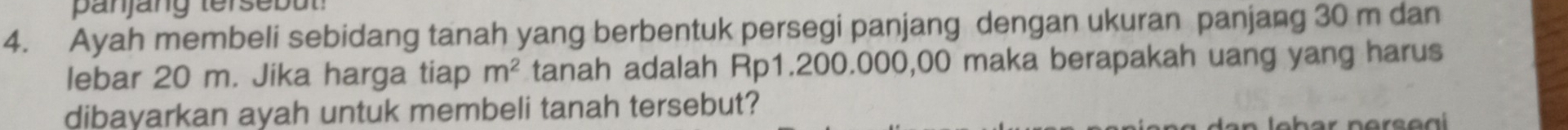 Ayah membeli sebidang tanah yang berbentuk persegi panjang dengan ukuran panjang 30 m dan 
lebar 20 m. Jika harga tiap m^2 tanah adalah Rp1.200.000,00 maka berapakah uang yang harus 
dibayarkan ayah untuk membeli tanah tersebut?