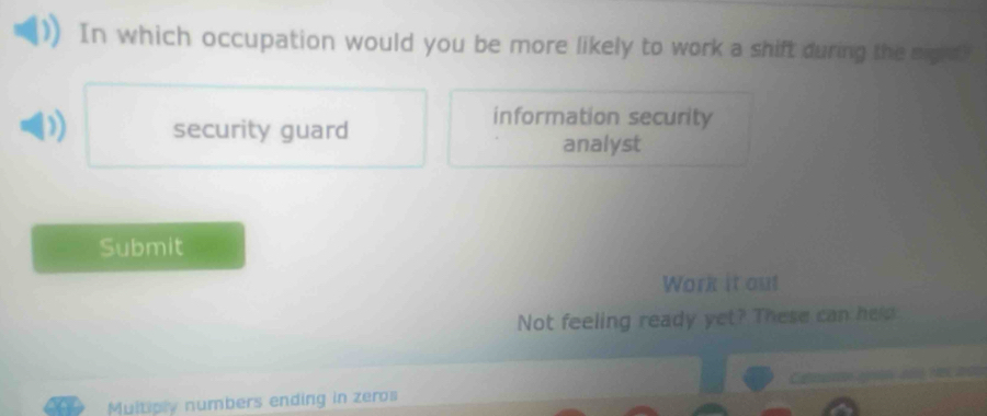 In which occupation would you be more likely to work a shift during the night?
security guard
information security
analyst
Submit
Work it out
Not feeling ready yet? These can he p
Muitiply numbers ending in zeros Cation gl a