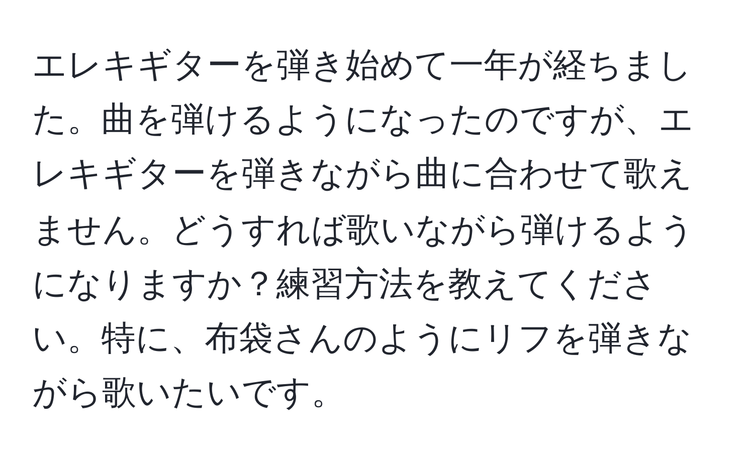 エレキギターを弾き始めて一年が経ちました。曲を弾けるようになったのですが、エレキギターを弾きながら曲に合わせて歌えません。どうすれば歌いながら弾けるようになりますか？練習方法を教えてください。特に、布袋さんのようにリフを弾きながら歌いたいです。