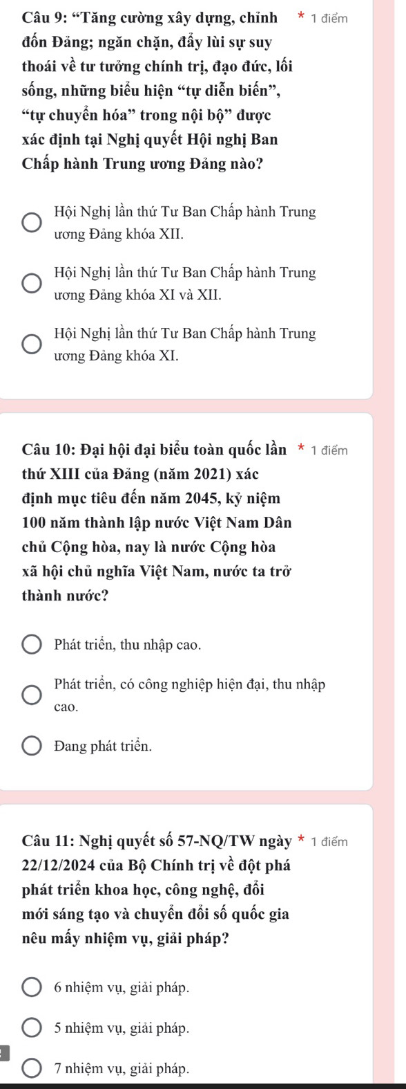 “Tăng cường xây dựng, chỉnh * 1 điểm
đốn Đảng; ngăn chặn, đẩy lùi sự suy
thoái về tư tưởng chính trị, đạo đức, lối
sống, những biểu hiện “tự diễn biến”,
“tự chuyển hóa” trong nội bộ” được
xác định tại Nghị quyết Hội nghị Ban
Chấp hành Trung ương Đảng nào?
Hội Nghị lần thứ Tư Ban Chấp hành Trung
ương Đảng khóa XII.
Hội Nghị lần thứ Tư Ban Chấp hành Trung
ương Đảng khóa XI và XII.
Hội Nghị lần thứ Tư Ban Chấp hành Trung
ương Đảng khóa XI.
Câu 10: Đại hội đại biểu toàn quốc lần * 1 điểm
thứ XIII của Đảng (năm 2021) xác
định mục tiêu đến năm 2045, kỷ niệm
100 năm thành lập nước Việt Nam Dân
chủ Cộng hòa, nay là nước Cộng hòa
xã hội chủ nghĩa Việt Nam, nước ta trở
thành nước?
Phát triển, thu nhập cao.
Phát triển, có công nghiệp hiện đại, thu nhập
cao.
Đang phát triển.
Câu 11: Nghị quyết số 57-NQ/TW ngày * 1 điểm
22/12/2024 của Bộ Chính trị về đột phá
phát triển khoa học, công nghệ, đổi
mới sáng tạo và chuyển đổi số quốc gia
nêu mấy nhiệm vụ, giải pháp?
6 nhiệm vụ, giải pháp.
5 nhiệm vụ, giải pháp.
7 nhiệm vụ, giải pháp.