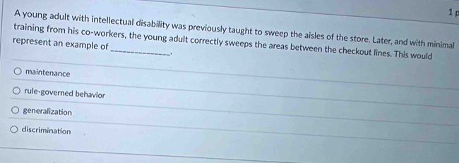 A young adult with intellectual disability was previously taught to sweep the aisles of the store. Later, and with minimal
training from his co-workers, the young adult correctly sweeps the areas between the checkout lines. This would
represent an example of
_.
maintenance
rule-governed behavior
generalization
discrimination