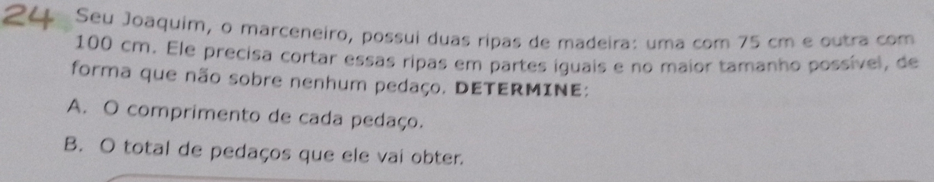 Seu Joaquim, o marceneiro, possui duas ripas de madeira: uma com 75 cm e outra com
100 cm. Ele precisa cortar essas ripas em partes iguais e no maior tamanho possível, de 
forma que não sobre nenhum pedaço. DETERMINE: 
A. O comprimento de cada pedaço. 
B. O total de pedaços que ele vai obter.