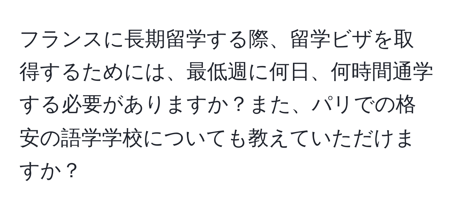 フランスに長期留学する際、留学ビザを取得するためには、最低週に何日、何時間通学する必要がありますか？また、パリでの格安の語学学校についても教えていただけますか？