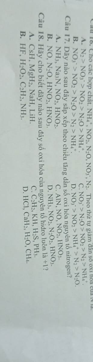 Cho các hợp chất. NH_4^(+, NO_2), N_2O, NO_3^(-, N_2) Theo thứ tự giảm dân số ox1 hoa của 1 là.
A. N_2>NO_3^(->NO_2)>N_2O>NH_4^(+. C. NO_3^->N_2)O>NO_2>N_2>NH_4^(+.
B. NO_3^->NO_2)>N_2O>N_2>NH_4^(+. D. NO_3^->NO_2)>NH_4^(+>N_2)>N_2O. 
Câu 17. Dãy nào sau đây sắp xếp theo chiều tăng dàn số oxi hóa nguyên tố nitrogen?
A. NH_3, Na_3N, NO_2, HNO_2. NO, NO_2, HNO_3. 
C. AIN
B. NO, N_2O, HNO_2, HNO_3.
D. NH_3. NO_2, N_2O_2, HNO_3.
-a u 18. Hãy cho biết dãy nào sau đây số oxi hóa của nguyên tố hidro luôn la+1
A. CsH, MgH_2 , NaH, LiH.
C. C_2H_2, KH, H_2S, PH_3.
B. HF, H_2O_2, C_2H_2, NH_3.
D. HCl, CaH_2, H_2O, CH_4.