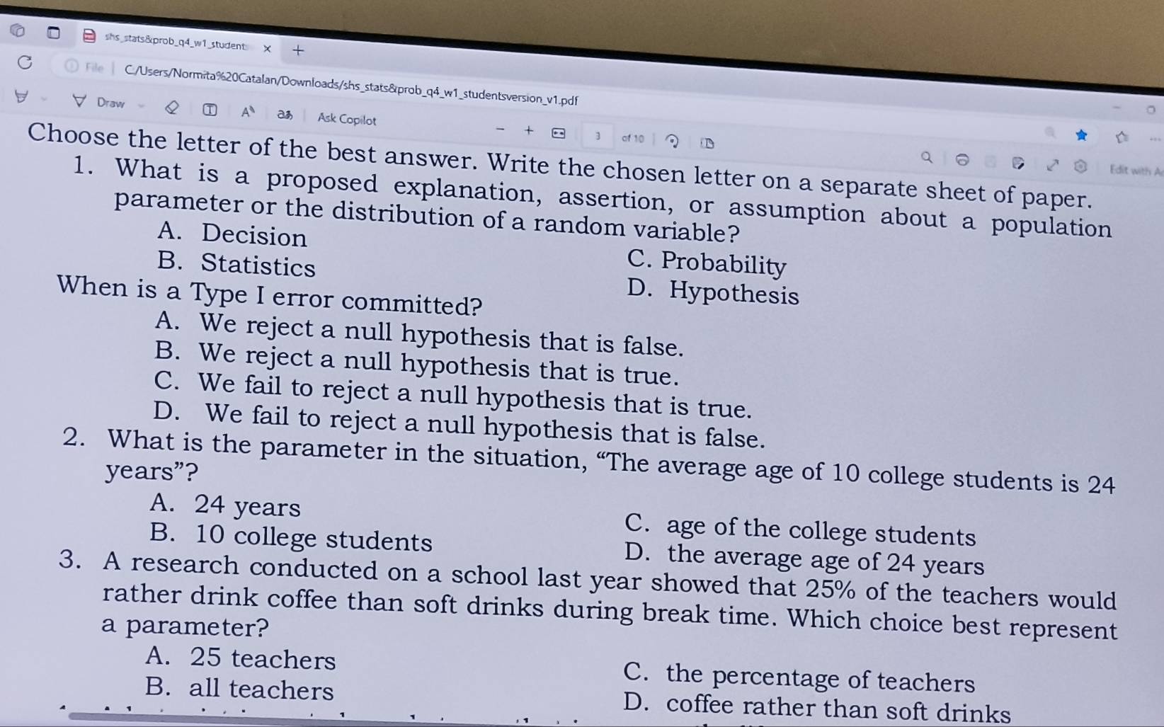 shs_stats&prob_q4_w1_student X +
File C./Users/Normita%20Catalan/Downloads/shs_stats&prob_q4_w1_studentsversion_v1.pdf
Draw
A Ask Copilot 3
+
Choose the letter of the best answer. Write the chosen letter on a separate sheet of paper.
Edit with A
1. What is a proposed explanation, assertion, or assumption about a population
parameter or the distribution of a random variable?
A. Decision C. Probability
B. Statistics D. Hypothesis
When is a Type I error committed?
A. We reject a null hypothesis that is false.
B. We reject a null hypothesis that is true.
C. We fail to reject a null hypothesis that is true.
D. We fail to reject a null hypothesis that is false.
2. What is the parameter in the situation, “The average age of 10 college students is 24
years ”?
A. 24 years C. age of the college students
B. 10 college students D. the average age of 24 years
3. A research conducted on a school last year showed that 25% of the teachers would
rather drink coffee than soft drinks during break time. Which choice best represent
a parameter?
A. 25 teachers C. the percentage of teachers
B. all teachers D. coffee rather than soft drinks