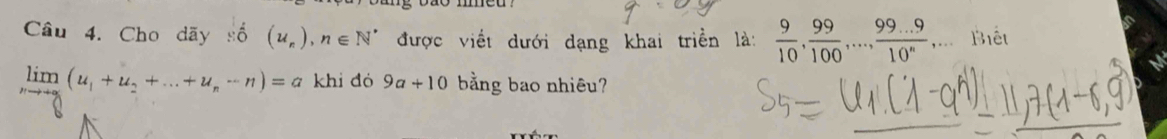 Cho dãy số (u_n), n∈ N^* được viết dưới dạng khai triển là:  9/10 ,  99/100 ,...,  (99...9)/10^n ,... Biết
limlimits _nto +∈fty (u_1+u_2+...+u_n-n)=a khi đó 9a+10 bằng bao nhiêu?