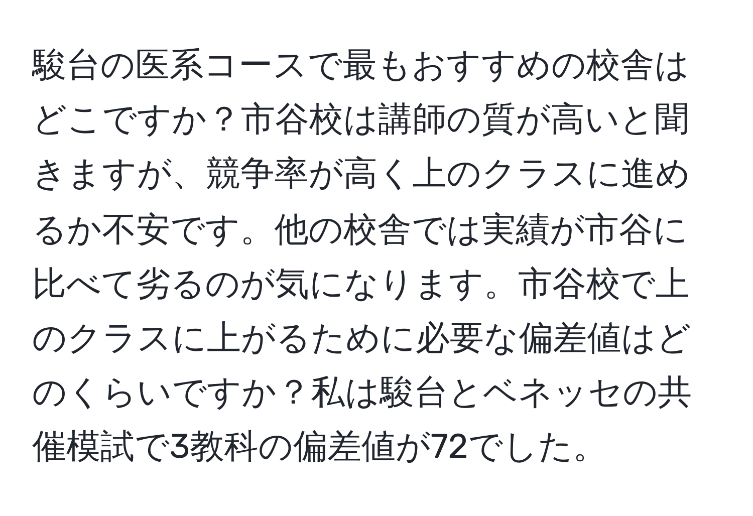 駿台の医系コースで最もおすすめの校舎はどこですか？市谷校は講師の質が高いと聞きますが、競争率が高く上のクラスに進めるか不安です。他の校舎では実績が市谷に比べて劣るのが気になります。市谷校で上のクラスに上がるために必要な偏差値はどのくらいですか？私は駿台とベネッセの共催模試で3教科の偏差値が72でした。