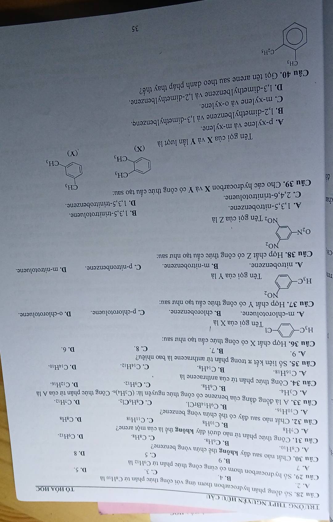 trường thPt nguyện hữu cầu
Tô Hóa Học
Câu 28. Số đồng phân hydrocarbon thơm ứng với công thức phân tử C₆Ho là
A. 2.
B. 4. C. 3.
Câu 29. Số hydrocarbon thơm có cùng công thức phân tử C9H12 là
A. 7
D. 5.
B. 9 C. 5
D. 8
Câu 30. Chất nào sau đây không thể chứa vòng benzene?
A. C8H10.
B. C_6H_8. C. C_8H_8.
D. C9H₁2.
Câu 31. Công thức phân tử nào dưới đây không thể là của một arene?
A. C_7H_8
B. C_10H_8
C. C_11H_18 D. C₈H₈
Câu 32. Chất nào sau dây có thể chứa vòng benzene?
A. C10H16.
B. C_9H_14BrCl.
C. C_8H_6Cl_2. D. C7H12.
Câu 33. A là đồng đằng của benzene có công thức nguyên là: (C₃H₄). Công thức phân tử của A là
A. C_3H_4. 16.
B. C₆H₈.
C. C_9H_12. D. C_12H
Câu 34. Công thức phân tử của anthracene là 10.
A. C_16H_18
B. ( C_14H g.
C. C_14F 12. D. C_14H
Câu 35. Số liên kết π trong phân tử anthracene là bao nhiêu?
A. 9. B. 7. D. 6.
C. 8.
Câu 36. Hợp chất X có công thức cấu tạo như sau:
H_3C-□ -C Tên gọi của X là
A. m-chlorotoluene. B. chlorobenzene. C. p-chlorotoluene. D. o-chlorotoluene.
Câu 37. Hợp chất Y có công thức cấu tạo như sau:
NO_2
H_3C
Ten Tên gọi của Y là
A. nitrobenzene. B. m-nitrobenzene. C. p-nitronbenzene. D. m-nitrotoluene.
CH Câu 38. Hợp chất Z có công thức cấu tạo như sau:
NO_2
O_2N
NO_2 Tên gọi của Z) à
A. 1,3,5-nitrobenzene. B. 1,3,5-trinitrotoluene.

CH_3
đá.CH_3
CH_3
CH_3
(Y)
Tên gọi của X và Y lần lượt là
(X)
A. p-xylene và m-xylene.
B. l,2-dimethy1benzene và l,3-dimethy1benzenφ.
C. m-xylene và o-xylene.
D. 1,3-dimethy1benzene và l,2-dimethylbenzene.
Câu 40. Gọi tên arene sau theo danh pháp thay thế?
CH_3
C_2H_5
35