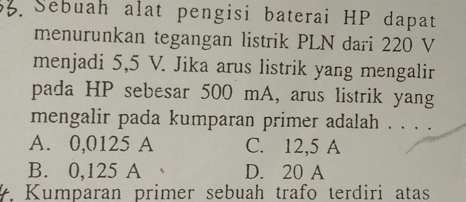 Sebuah alat pengisi baterai HP dapat
menurunkan tegangan listrik PLN dari 220 V
menjadi 5,5 V. Jika arus listrik yang mengalir
pada HP sebesar 500 mA, arus listrik yang
mengalir pada kumparan primer adalah . . . .
A. 0,0125 A C. 12,5 A
B. 0,125 A D. 20 A. Kumparan primer sebuah trafo terdiri atas