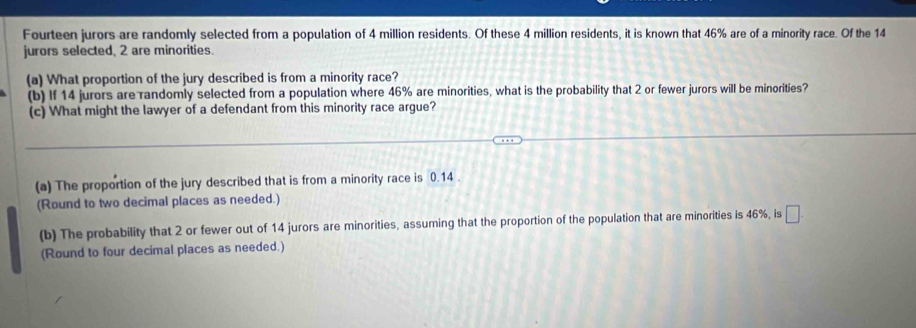 Fourteen jurors are randomly selected from a population of 4 million residents. Of these 4 million residents, it is known that 46% are of a minority race. Of the 14
jurors selected, 2 are minorities. 
(a) What proportion of the jury described is from a minority race? 
(b) If 14 jurors are randomly selected from a population where 46% are minorities, what is the probability that 2 or fewer jurors will be minorities? 
(c) What might the lawyer of a defendant from this minority race argue? 
(a) The proportion of the jury described that is from a minority race is 0.14. 
(Round to two decimal places as needed.) 
(b) The probability that 2 or fewer out of 14 jurors are minorities, assuming that the proportion of the population that are minorities is 46%, is □. 
(Round to four decimal places as needed.)