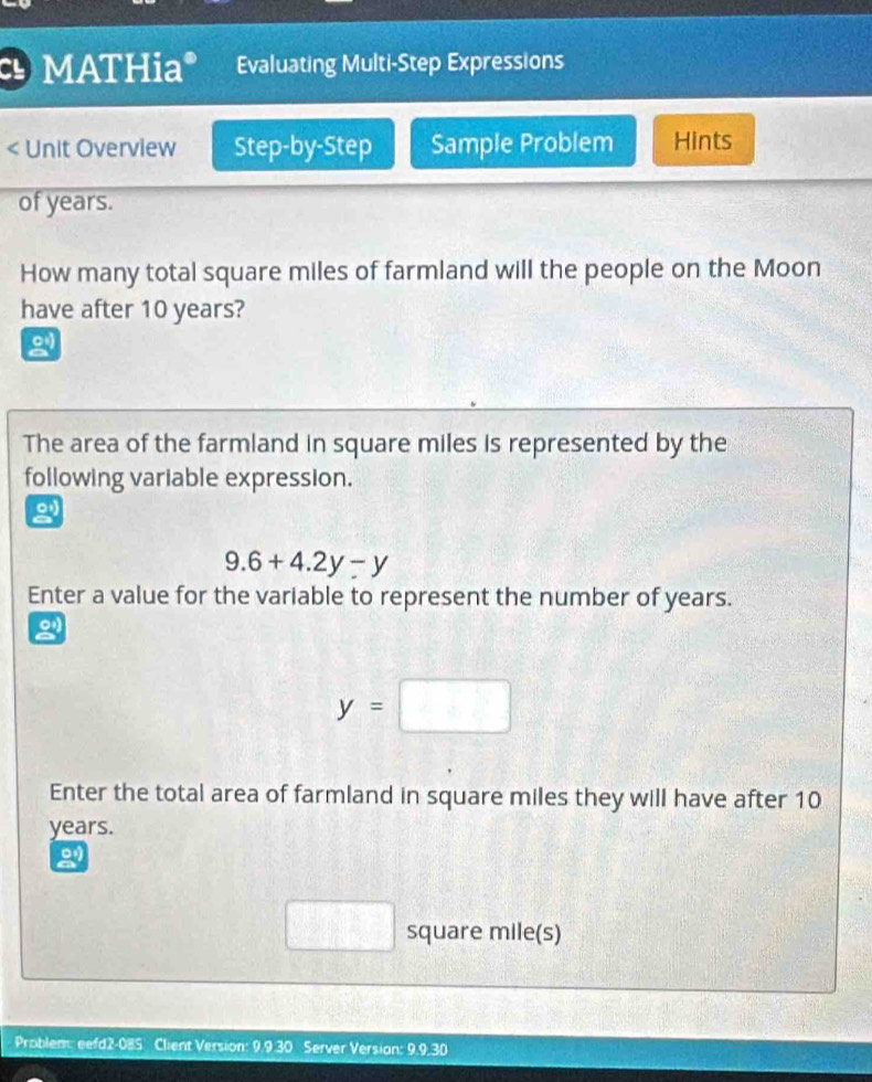 MATHia* Evaluating Multi-Step Expressions 
< Unit Overview Step-by-Step Sample Problem Hints 
of  years. 
How many total square miles of farmland will the people on the Moon 
have after 10 years? 
The area of the farmland in square miles is represented by the 
following variable expression. 
2
9.6+4.2y-y
Enter a value for the variable to represent the number of years. 
g
y=□
Enter the total area of farmland in square miles they will have after 10
years. 
2
□ square mile (s) 
Problem: eefd2-085 Client Version: 9.9.30 Server Version: 9.9.30