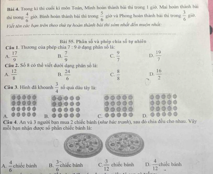 Trong kì thi cuối kì môn Toán, Minh hoàn thành bài thi trong 1 giờ. Mai hoàn thành bài
thi trong  4/6  giờ. Bình hoàn thành bài thì trong  5/6  giờ và Phong hoàn thành bài thi trong  3/6  giờ.
Viết tên các bạn trên theo thứ tự hoàn thành bài thi sớm nhất đến muộn nhất:
Bài 55. Phân số và phép chia số tự nhiên
Câu 1. Thương của phép chia 7:9 ở dạng phân số là:
A.  17/9   7/9   9/7  D.  19/7 
B.
C.
Câu 2. Số 8 có thể viết dưới dạng phân số là:
A.  12/8  B.  24/6  C.  8/8  D.  16/2 
Câu 3. Hình đã khoanh  3/4  số quả dâu tây là:
A.
B.
C.
D.
Câu 4. An và 3 người bạn mua 2 chiếc bánh (như bức tranh), sau đó chia đều cho nhau. Vậy
mỗi bạn nhận được số phần chiếc bánh là:
A.  4/6  chiếc bánh B.  3/6  chiếc bánh _ ^e C.  3/12  chiếc bánh D.  4/12  chiếc bánh