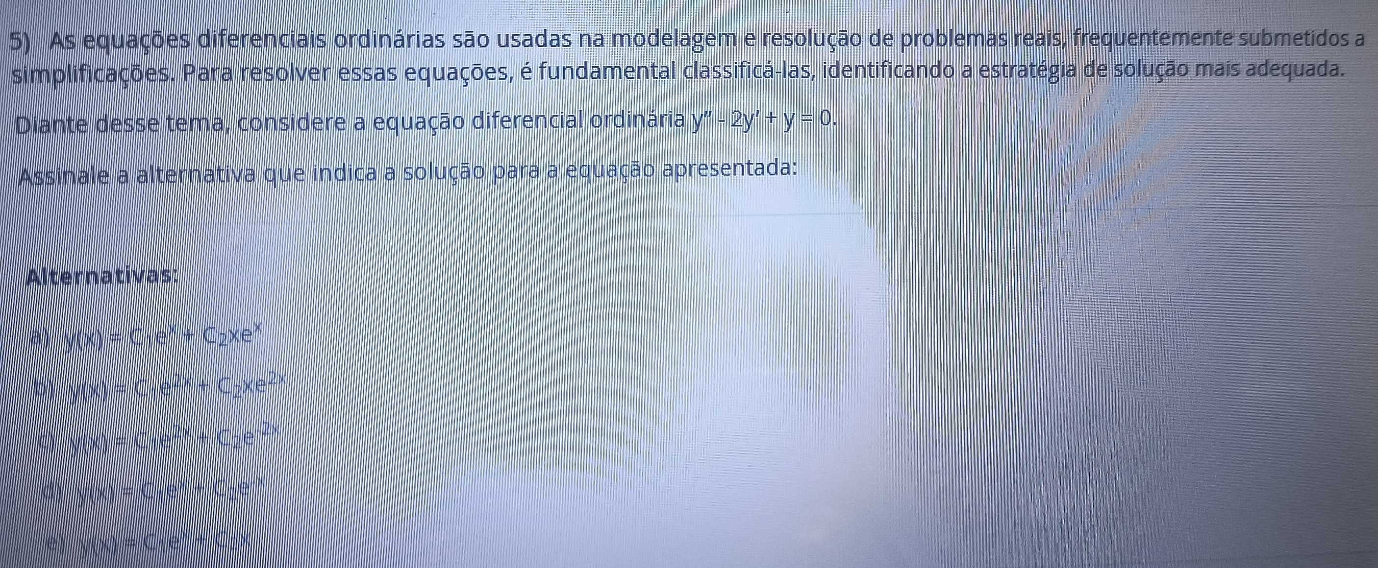 As equações diferenciais ordinárias são usadas na modelagem e resolução de problemas reais, frequentemente submetidos a 
simplificações. Para resolver essas equações, é fundamental classificá-las, identificando a estratégia de solução mais adequada. 
Diante desse tema, considere a equação diferencial ordinária y''-2y'+y=0. 
Assinale a alternativa que indica a solução para a equação apresentada: 
Alternativas:
y(x)=C_1e^x+C_2xe^x
/() C_1e^(2x)+C_2xe^(2x)
=C_1e^(()) +C_2e