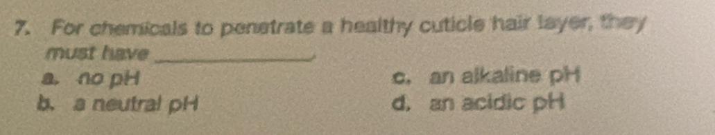 For chemicals to penetrate a healthy cuticle hair layer, they
must have_
a, no pH c. an alkaline pH
b. a neutral pH d, an acidic pH