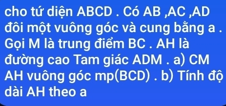 cho tứ diện ABCD. Có AB , AC , AD
đôi một vuông góc và cung bằng a. 
Gọi M là trung điểm BC. AH là 
đường cao Tam giác ADM. a) CM
AH vuông góc mp (BCD) . b) Tính độ 
dài AH theo a