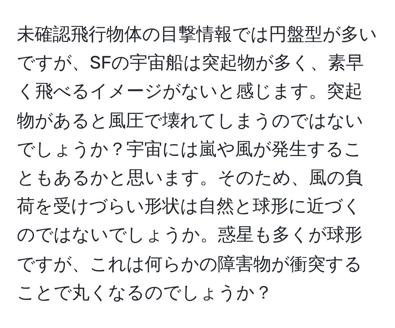 未確認飛行物体の目撃情報では円盤型が多いですが、SFの宇宙船は突起物が多く、素早く飛べるイメージがないと感じます。突起物があると風圧で壊れてしまうのではないでしょうか？宇宙には嵐や風が発生することもあるかと思います。そのため、風の負荷を受けづらい形状は自然と球形に近づくのではないでしょうか。惑星も多くが球形ですが、これは何らかの障害物が衝突することで丸くなるのでしょうか？