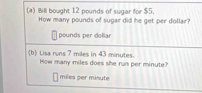 Bill bought 12 pounds of sugar for $5. 
How many pounds of sugar did he get per dollar?
pounds per dollar
(b) Lisa runs 7 miles in 43 minutes. 
How many miles does she run per minute?
miles per minute