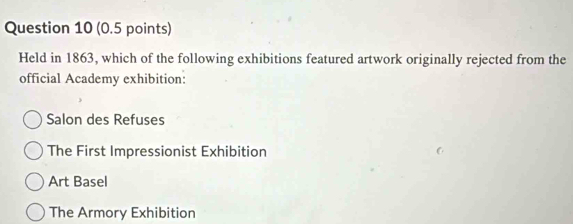 Held in 1863, which of the following exhibitions featured artwork originally rejected from the
official Academy exhibition:
Salon des Refuses
The First Impressionist Exhibition
Art Basel
The Armory Exhibition