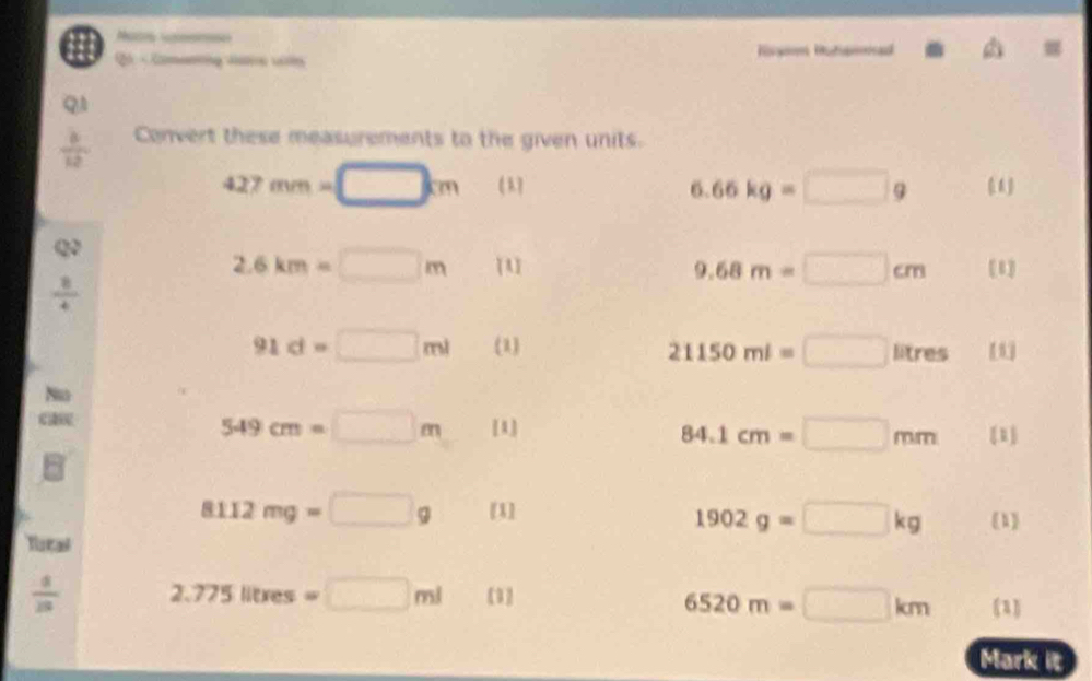 Nacs ssns 
- Comeni da w Hgoon Hatamed 
Q
 6/12  Convert these measurements to the given units.
427mm=□ cm
6.66kg=□ g
Q?
2.6km=□ m [A] [1]
9.68m=□ cm
 8/4 
91d=□ ml (1) 21150ml=□ lit res [1] 
Nu
549cm=□ m [1] 1]
84.1cm=□ mm
8112mg=□ g [1] (1)
1902g=□ kg
Tstal
 4/18  2.775litres=□ ml [1 (1)
6520m=□ km
Mark it