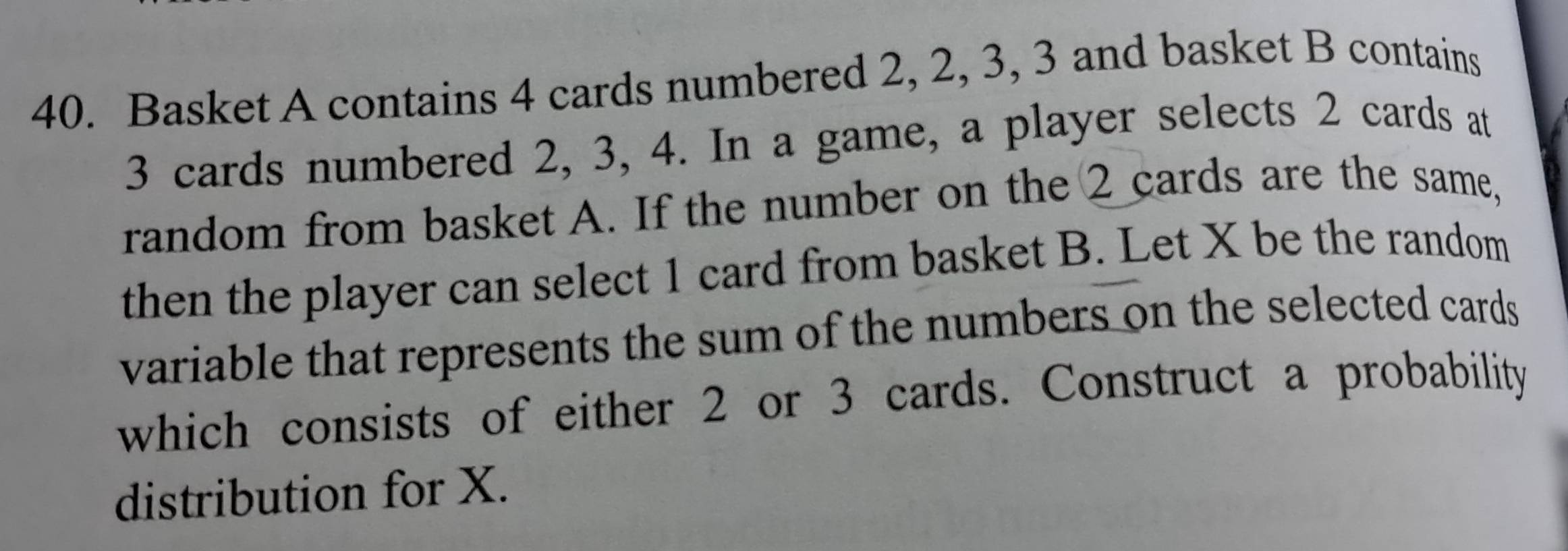 Basket A contains 4 cards numbered 2, 2, 3, 3 and basket B contains
3 cards numbered 2, 3, 4. In a game, a player selects 2 cards at 
random from basket A. If the number on the 2 cards are the same, 
then the player can select 1 card from basket B. Let X be the random 
variable that represents the sum of the numbers on the selected cards 
which consists of either 2 or 3 cards. Construct a probability 
distribution for X.