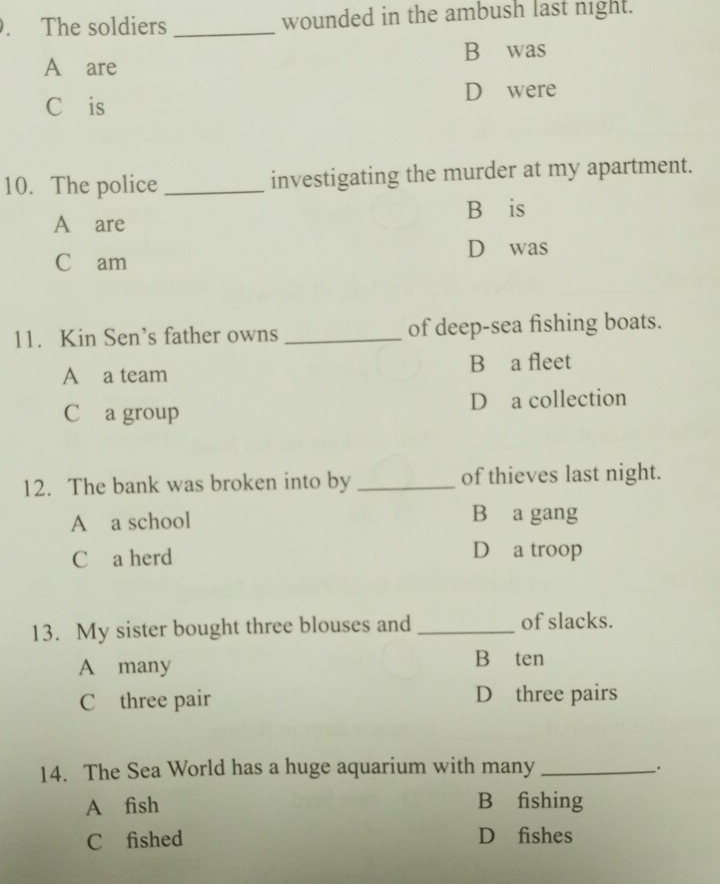 The soldiers _wounded in the ambush last night.
A are B was
Cáis D were
10. The police _investigating the murder at my apartment.
Báis
A are
D was
C am
11. Kin Sen’s father owns _of deep-sea fishing boats.
A a team B a fleet
C a group D a collection
12. The bank was broken into by _of thieves last night.
A a school B a gang
C a herd
D a troop
13. My sister bought three blouses and _of slacks.
A many
B ten
C three pair D three pairs
14. The Sea World has a huge aquarium with many_
.
A fish B₹fishing
C£fished D₹fishes