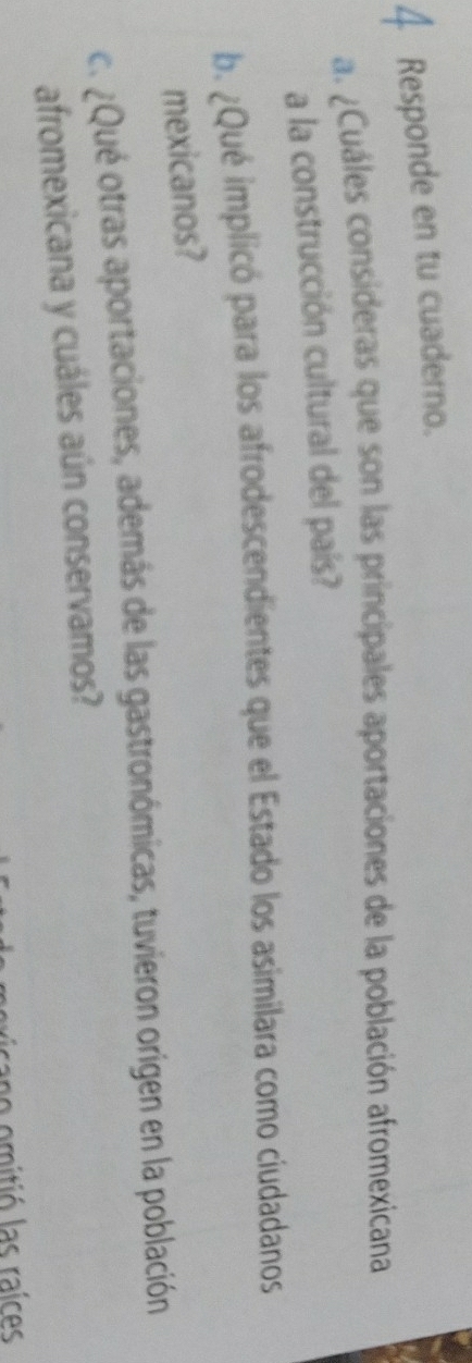 Responde en tu cuaderno. 
a. ¿Cuáles consideras que son las principales aportaciones de la población afromexicana 
a la construcción cultural del país? 
b. ¿Qué implicó para los afrodescendientes que el Estado los asimilara como ciudadanos 
mexicanos? 
c. ¿Qué otras aportaciones, además de las gastronómicas, tuvieron origen en la población 
afromexicana y cuáles aún conservamos? 
cao mitió las raíces