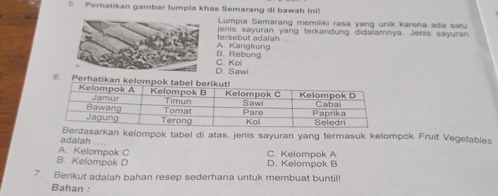 Perhatikan gambar lumpia khas Semarang di bawah ini!
Lumpia Semarang memiliki rasa yang unik karena ada satu
jenis sayuran yang terkandung didalamnya. Jenis sayuran
tersebut adalah ....
A. Kangkung
B. Rebung
C. Koi
D. Sawi
6. Perhati
kan kelompok tabel di atas, jenis sayuran yang termasuk kelompok Fruit Vegetables
adalah ..
A. Kelompok C C. Kelompok A
B. Kelompok D D. Kelompok B
7. Berikut adalah bahan resep sederhana untuk membuat buntil!
Bahan :