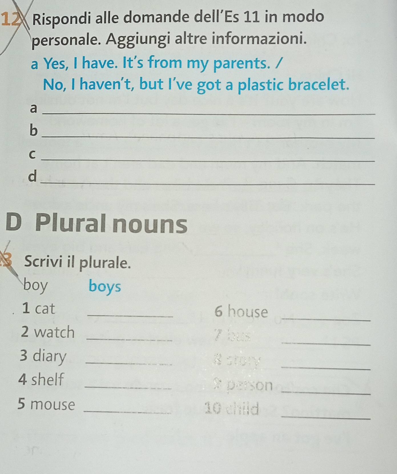 Rispondi alle domande dell’Es 11 in modo 
personale. Aggiungi altre informazioni. 
a Yes, I have. It’s from my parents. / 
No, I haven't, but I’ve got a plastic bracelet. 
_a 
_b 
_C 
_d 
D Plural nouns 
Scrivi il plurale. 
boy boys 
1 cat _6 house_ 
2 watch _7 bus_ 
3 diary _8 story_ 
4 shelf _x person_ 
5 mouse _ 10 child_