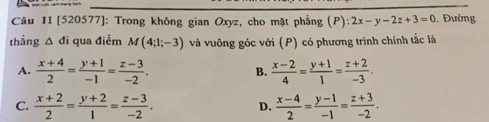 [520577]: Trong không gian Oxyz, cho mặt phẳng (P): 2x-y-2z+3=0 , Đường
thẳng △ di qua điểm M(4;1;-3) và vuông góc với (P) có phương trình chính tắc là
A.  (x+4)/2 = (y+1)/-1 = (z-3)/-2 .  (x-2)/4 = (y+1)/1 = (z+2)/-3 . 
B.
C.  (x+2)/2 = (y+2)/1 = (z-3)/-2 . D.  (x-4)/2 = (y-1)/-1 = (z+3)/-2 .