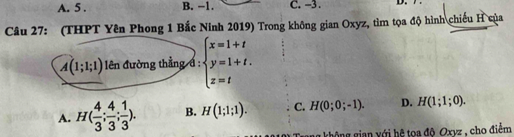 A. 5. B. −1. C. -3. D. .
Câu 27: (THPT Yên Phong 1 Bắc Ninh 2019) Trong không gian Oxyz, tìm tọa độ hình chiếu H của
A(1;1;1) ên đường thẳng đ : beginarrayl x=1+t y=1+t. z=tendarray.
A. H( 4/3 ; 4/3 ; 1/3 ). B. H(1;1;1). C. H(0;0;-1). D. H(1;1;0). 
g không gian với hệ toa độ Oxyz , cho điểm