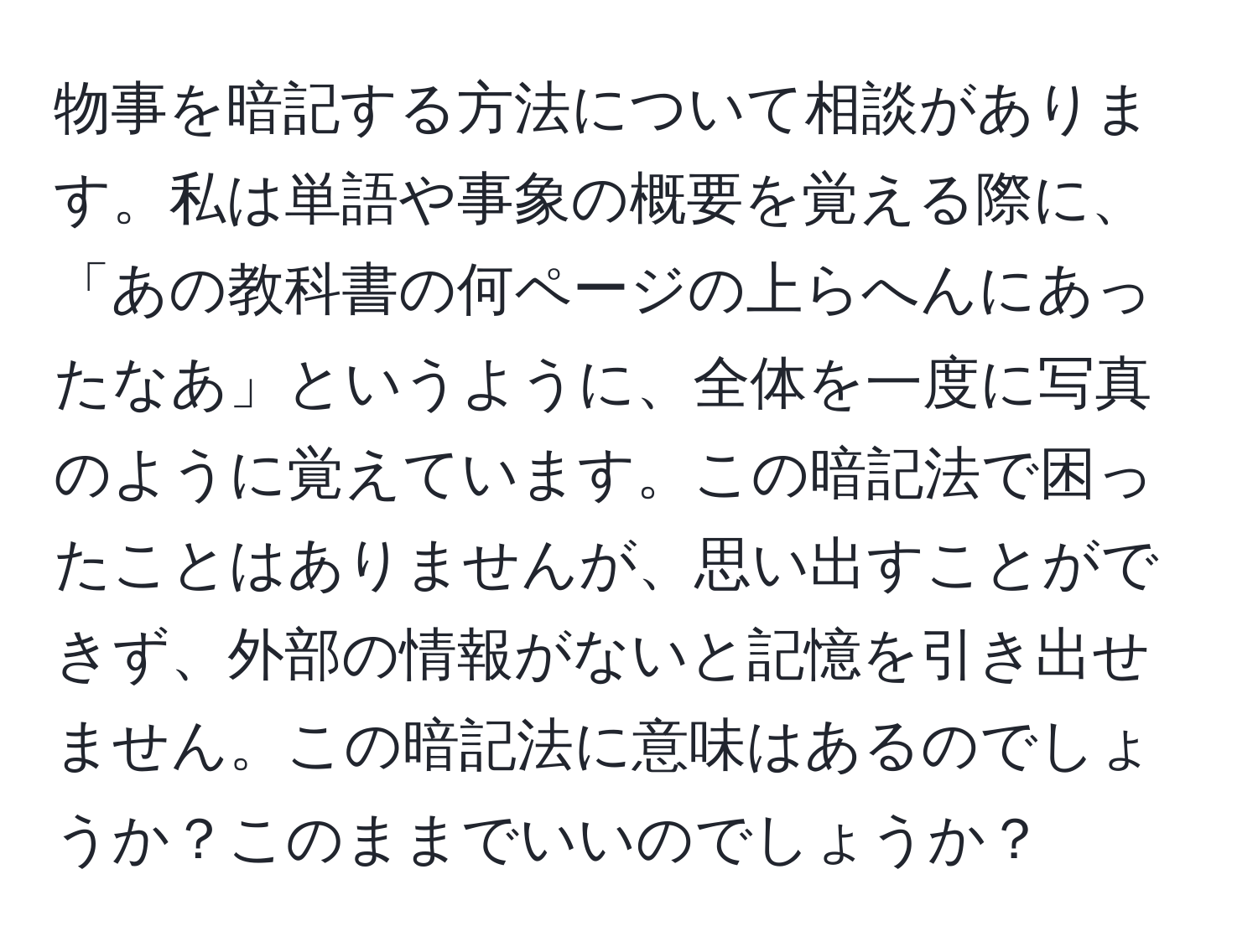 物事を暗記する方法について相談があります。私は単語や事象の概要を覚える際に、「あの教科書の何ページの上らへんにあったなあ」というように、全体を一度に写真のように覚えています。この暗記法で困ったことはありませんが、思い出すことができず、外部の情報がないと記憶を引き出せません。この暗記法に意味はあるのでしょうか？このままでいいのでしょうか？