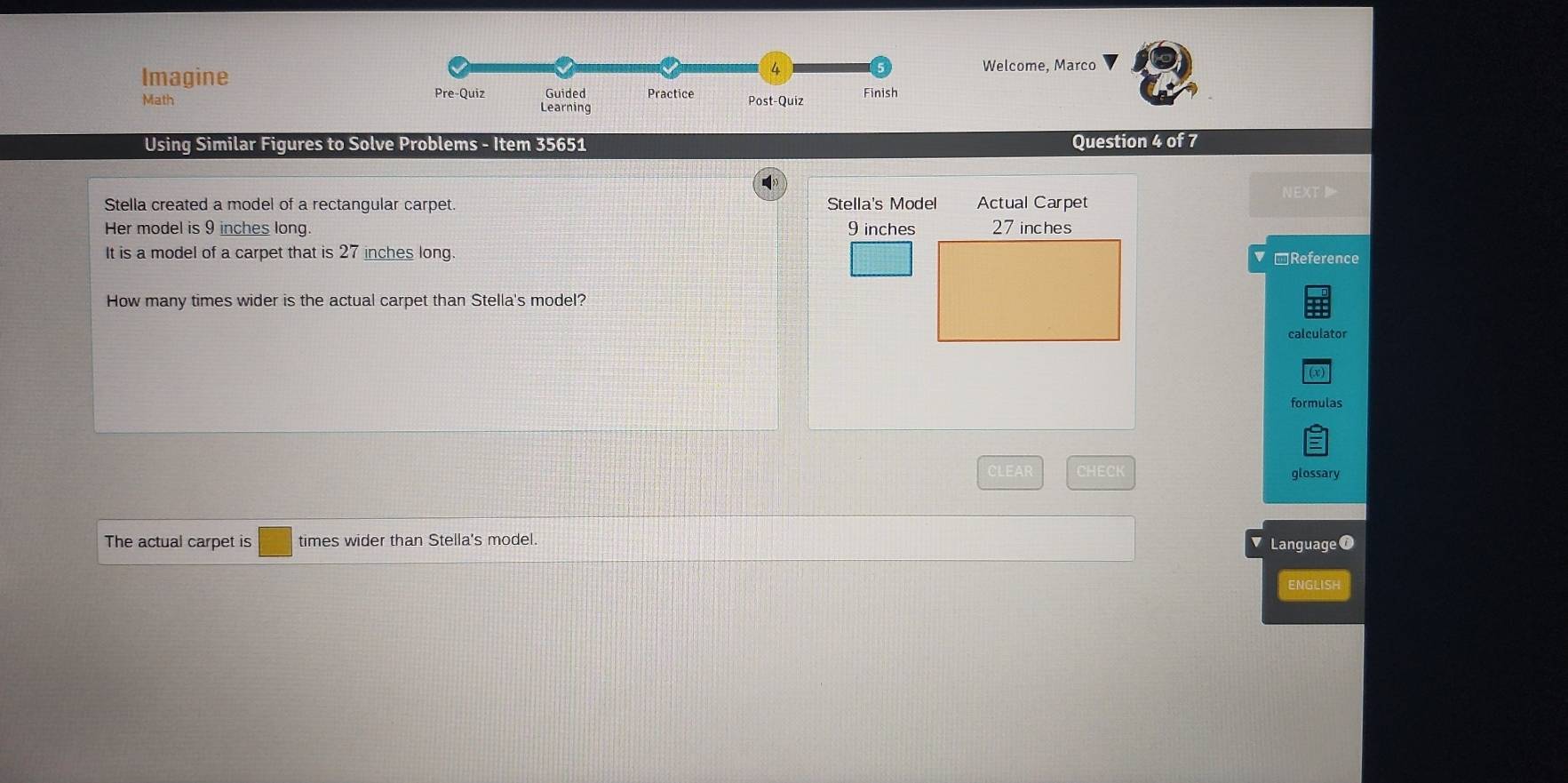 Imagine Welcome, Marco 
Math Pre-Quiz Guided Practice Post-Quiz Finish 
Learning 
Using Similar Figures to Solve Problems - Item 35651 Question 4 of 7 
NEXT 
Stella created a model of a rectangular carpet. Stella's Model Actual Carpet 
Her model is 9 inches long. 9 inches
It is a model of a carpet that is 27 inches long. Reference 
How many times wider is the actual carpet than Stella's model? 
calculator 
formulas 
CLEA CHECK glossary 
The actual carpet is □ times wider than Stella's model. 
Language f 
ENGLISH