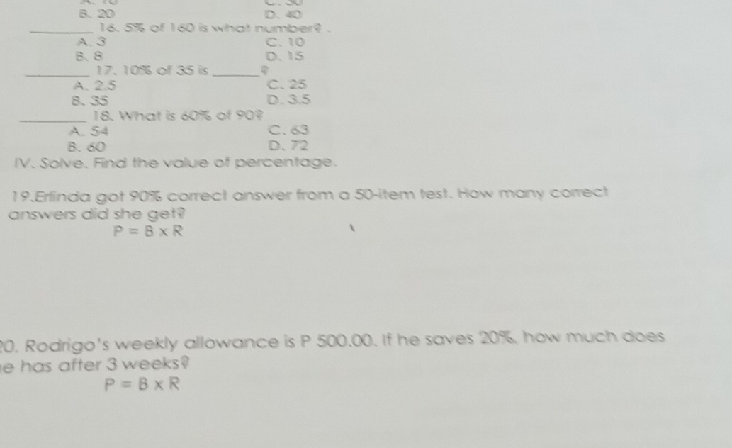 B. 20 D. 40
_16. 5% of 160 is what number? .
A. 3 C. 10
B. 8 D. 15
_17. 10% of 35 is_
A. 2.5 C. 25
8. 35 D. 3.5
_18. What is 60% of 90?
A. 54 C. 63
B. 60 D. 72
IV. Solve. Find the value of percentage.
19.Erlinda got 90% correct answer from a 50 -item test. How many correct
answers did she get?
P=B* R
20. Rodrigo's weekly allowance is P 500.00. If he saves 20%, how much does
e has after 3 weeks?
P=B* R