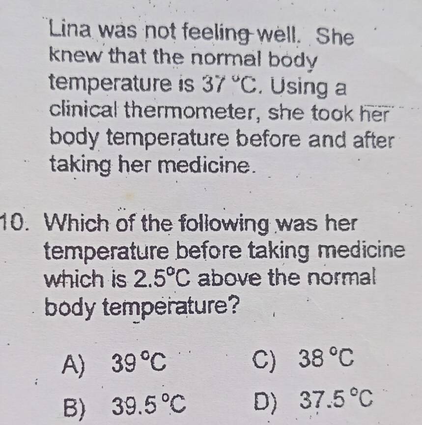 Lina was not feeling well. She
knew that the normal body .
temperature is 37°C. Using a
clinical thermometer, she took her
body temperature before and after .
taking her medicine.
10. Which of the following was her
temperature before taking medicine
which is 2.5°C above the normal
body temperature?
A) 39°C C) 38°C
B) 39.5°C D) 37.5°C