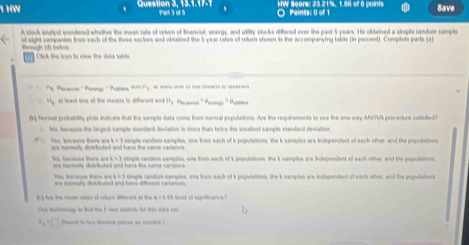 ston , 9 , 1 . Score: 23.21%, 1.86 of 8 points Save
Part 3 of 5 Points: 0 of 1
A stock analyst wondered whether the mean rate of return of financial, energy, and utility stocks differed over the past 5 years. He obtained a simple random sample
of eight companies from each of the three sectors and obtained the 5-year rates of return shown in the accompanying table (in percent). Complete parts (a
Shrough (d) beln
C ck the icon to view the data table 
2 ' ma vre o te mers e tm ere 
at boo i the me a 
' 
) Nermal probability plets indicate that the sample data come from normal populations. Are the requirements to use the one-way ANOVA procedure satisfied ?
No, became the largest sample standard diviatio tice the smaltest sample standard deviation 
Vrs, bovaa thers are simple random samples, one from each of k populations, the k samples are independent of each other, and the populations
n e r maly dstt uted and have the same vailance .
No, becore there are k= 3 simple random samples, one from each of k populations, the k samples are indtependent of each other, and the populations

C simple random samples, one from each of k pepulations, the k samples are independent of each other, and the pepulations
ere nonally distributed and have diferent variances .
s ) dre tha resan vaors of refurs s6ferent at the 05 level of signmicance 
e totnne to frol the Flest statisis for this data wid 
d t e h d ed l ed a