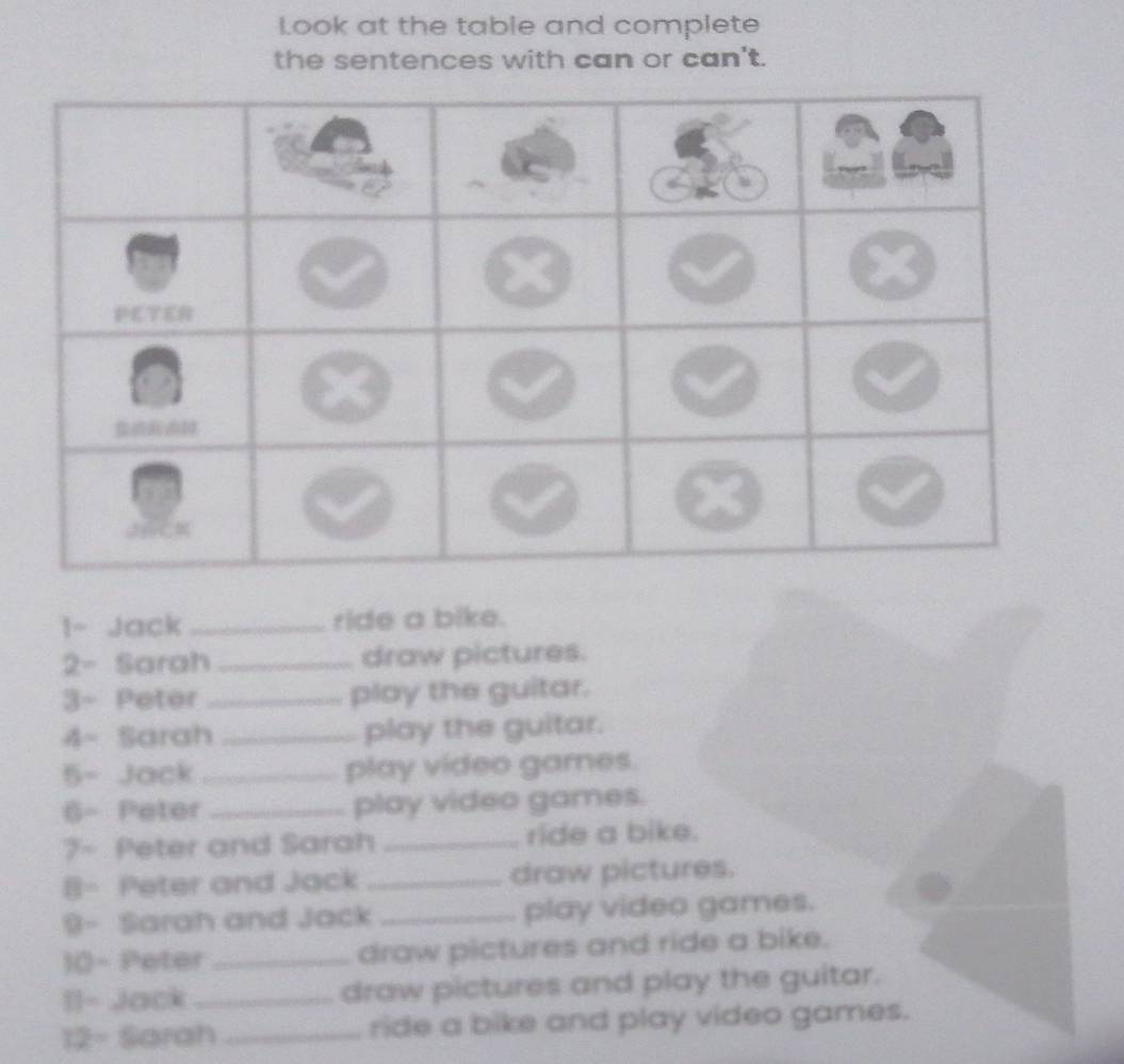 Look at the table and complete 
the sentences with can or can't. 
1~ Jack_ ride a bike. 
2- Sarah_ draw pictures. 
3- Peter _play the guitar. 
4- Sarah_ play the guitar. 
5- Jack _play video games. 
6- Peter _play video games. 
7- Peter and Sarah _ride a bike. 
B- Peter and Jack _draw pictures. 
9- Sarah and Jack _play video games. 
10- Peter _draw pictures and ride a bike. 
11- Jack _draw pictures and play the guitar. 
12- Sarah _ride a bike and play video games.