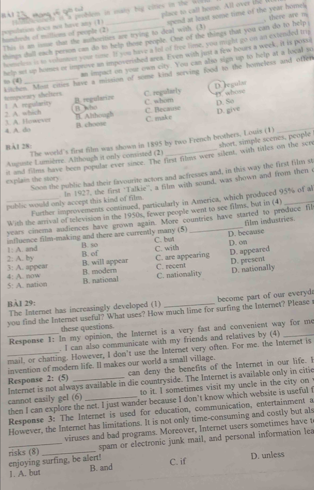 place to  call home. All ove    
*ạng số giờ cuì
Hodeloness it a problem in many big cities in the wolld
spend at least some time of the year home 
population docs not have any (1)_
This is an issue that the authorities are trying to deal with. (3) _, there are  m 
hundreds of millions of people (2)
things dull each person can do to help those people. One of the things that you can do to help 
homeless is to volumtent your time. If you have a lol of free lime, you might go on an extended trip
help set up homes or improve an impoverished area. Even with just a few hours a week, it is possil
an impact on your own city. You can also sign up to help at a local so
kitchen. Most cities have a mission of some kind serving food to the homeless and offen
to (4)
1. A. regularity B. regularize C. regularly D. regular
temporary shelters
2. A. which B who C. whom D. whose
3. A. However B. Although C. Because D. So
4. A. do B. choose C. make D. give
The world's first film was shown in 1895 by two French brothers, Louis (1)
_
BAI 28:
short, simple scenes, people
Auguste Lumièrre. Although it only consisted (2)
it and films have been popular ever since. The first films were silent, with titles on the son
Soon the public had their favourite actors and acfresses and, in this way the first film st
explain the story
In 1927, the first 'Talkie'', a film with sound, was shown and from then c
Further improvements continued, particularly in America, which produced 95% of al
_public would only accept this kind of film.
With the arrival of television in the 1950s, fewer people went to see films, but in (4)_
years cinema audiences have grown again. More countries have started to produce fil
influence film-making and there are currently many (5) film industries.
C. but D. because
1: A. and B. so D. on
2: A. by B. of C. with
3: A. appear B. will appear C. are appearing D. appeared
4: A. now B. modern C. recent D. present
5: A. nation B. national C. nationality D. nationally
BÀI 29:
The Internet has increasingly developed (1) become part of our everyda
you find the Internet useful? What uses? How much lime for surfing the Internet? Please 
these questions.
_ Response 1: In my opinion, the Internet is a very fast and convenient way for me
. I can also communicate with my friends and relatives by (4)
mail, or chatting. However, I don’t use the Internet very often. For me. the Internet is
invention of modern life. Il makes our world a small village.
Response 2: (5) _can deny the benefits of the Internet in our life. I
Internet is not always available in die countryside. The Internet is available only in citie
cannot easily gel (6) _to it. I sometimes visit my uncle in the city on 
then I can explore the net. I just wander because I don’t know which website is useful f
Response 3: The Internet is used for education, communication, entertainment a
However, the Internet has limitations. It is not only time-consuming and costly but als
viruses and bad programs. Moreover, Internet users sometimes have t
_risks (8) _spam or electronic junk mail, and personal information lea
enjoying surfing, be alert!
C. if D. unless
1. A. but B. and