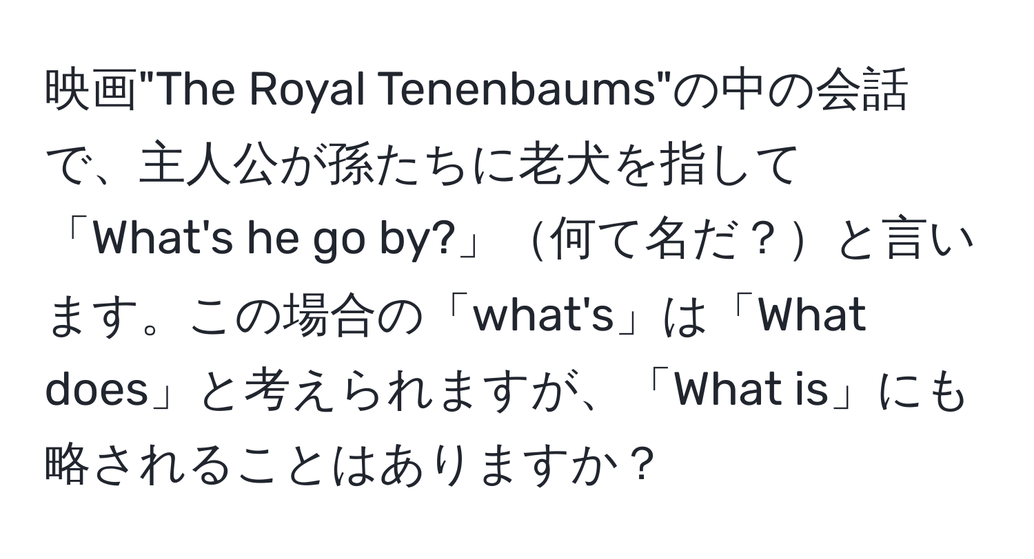 映画"The Royal Tenenbaums"の中の会話で、主人公が孫たちに老犬を指して「What's he go by?」何て名だ？と言います。この場合の「what's」は「What does」と考えられますが、「What is」にも略されることはありますか？