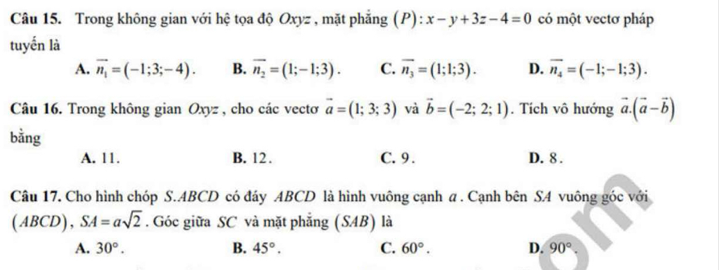 Trong không gian với hệ tọa độ Oxyz , mặt phẳng (P): x-y+3z-4=0 có một vectơ pháp
tuyển là
A. vector n_1=(-1;3;-4). B. overline n_2=(1;-1;3). C. overline n_3=(1;1;3). D. vector n_4=(-1;-1;3). 
Câu 16. Trong không gian Oxyz , cho các vectơ vector a=(1;3;3) và vector b=(-2;2;1). Tích vô hướng vector a.(vector a-vector b)
bằng
A. 11. B. 12. C. 9. D. 8.
Câu 17. Cho hình chóp S. ABCD có đáy ABCD là hình vuông cạnh a . Cạnh bên SA vuông góc với
(ABCD), SA=asqrt(2). Góc giữa SC và mặt phẳng (SAB) là
A. 30°. B. 45°. C. 60°. D. 90°.