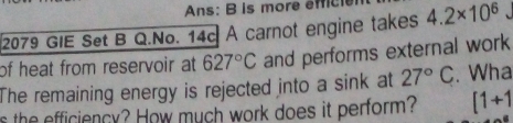 Ans: B is more efici 
2079 GIE Set B Q.No. 14c A carnot engine takes 4.2* 10^6
of heat from reservoir at 627°C and performs external work 
The remaining energy is rejected into a sink at 27°C. Wha 
s the efficiency? How much work does it perform? [1+1