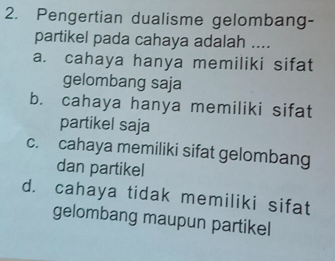 Pengertian dualisme gelombang-
partikel pada cahaya adalah ....
a. cahaya hanya memiliki sifat
gelombang saja
b. cahaya hanya memiliki sifat
partikel saja
c. cahaya memiliki sifat gelombang
dan partikel
d. cahaya tidak memiliki sifat
gelombang maupun partikel